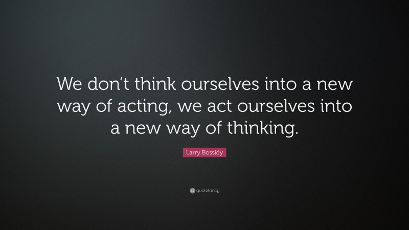 Larry Bossidy Quote: “We don’t think ourselves into a new way of acting, we act ourselves into a new way of thinking.”