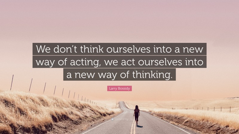 Larry Bossidy Quote: “We don’t think ourselves into a new way of acting, we act ourselves into a new way of thinking.”
