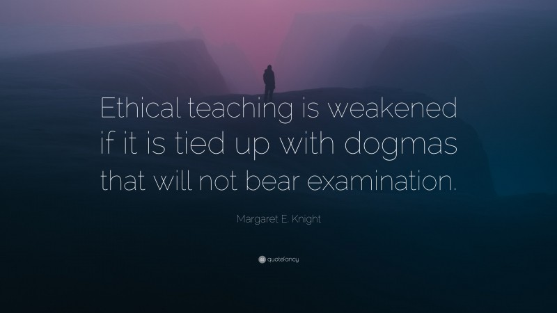 Margaret E. Knight Quote: “Ethical teaching is weakened if it is tied up with dogmas that will not bear examination.”