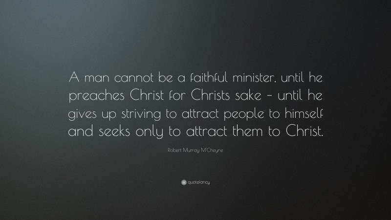 Robert Murray M'Cheyne Quote: “A man cannot be a faithful minister, until he preaches Christ for Christs sake – until he gives up striving to attract people to himself and seeks only to attract them to Christ.”