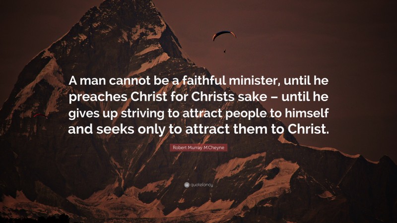 Robert Murray M'Cheyne Quote: “A man cannot be a faithful minister, until he preaches Christ for Christs sake – until he gives up striving to attract people to himself and seeks only to attract them to Christ.”