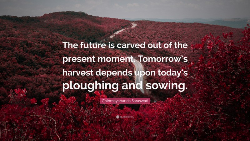 Chinmayananda Saraswati Quote: “The future is carved out of the present moment. Tomorrow’s harvest depends upon today’s ploughing and sowing.”