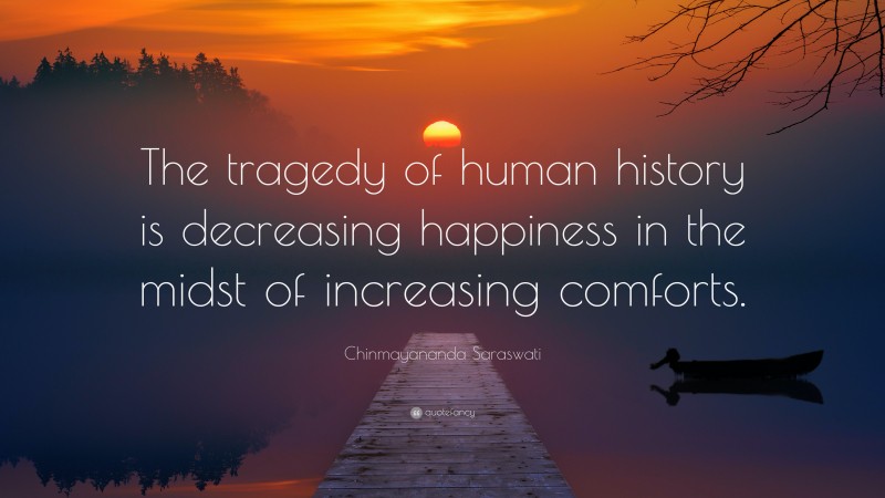 Chinmayananda Saraswati Quote: “The tragedy of human history is decreasing happiness in the midst of increasing comforts.”