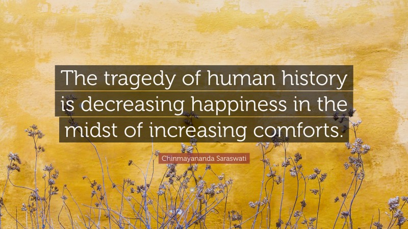 Chinmayananda Saraswati Quote: “The tragedy of human history is decreasing happiness in the midst of increasing comforts.”