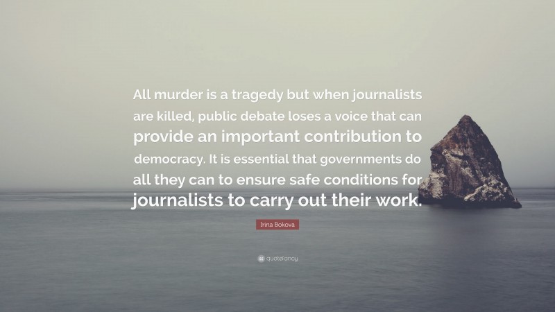 Irina Bokova Quote: “All murder is a tragedy but when journalists are killed, public debate loses a voice that can provide an important contribution to democracy. It is essential that governments do all they can to ensure safe conditions for journalists to carry out their work.”