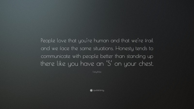 TobyMac Quote: “People love that you’re human and that we’re frail and we face the same situations. Honesty tends to communicate with people better than standing up there like you have an ‘S’ on your chest.”