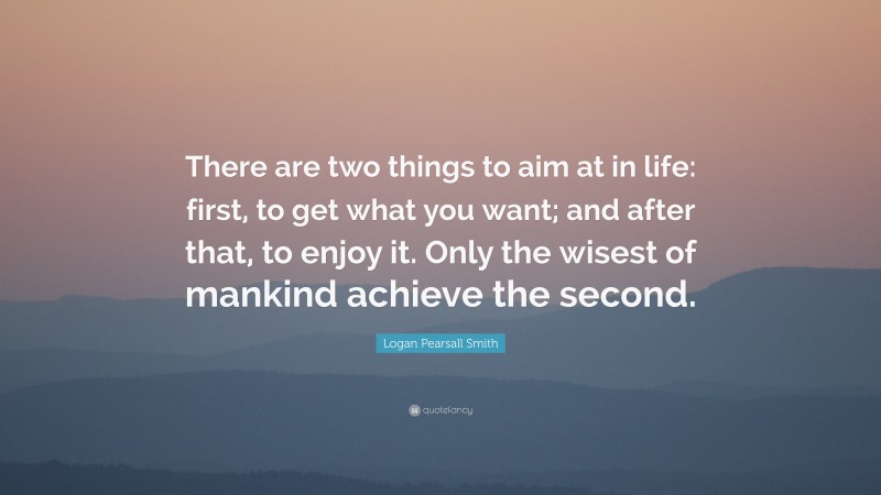 Logan Pearsall Smith Quote: “There are two things to aim at in life: first, to get what you want; and after that, to enjoy it. Only the wisest of mankind achieve the second.”