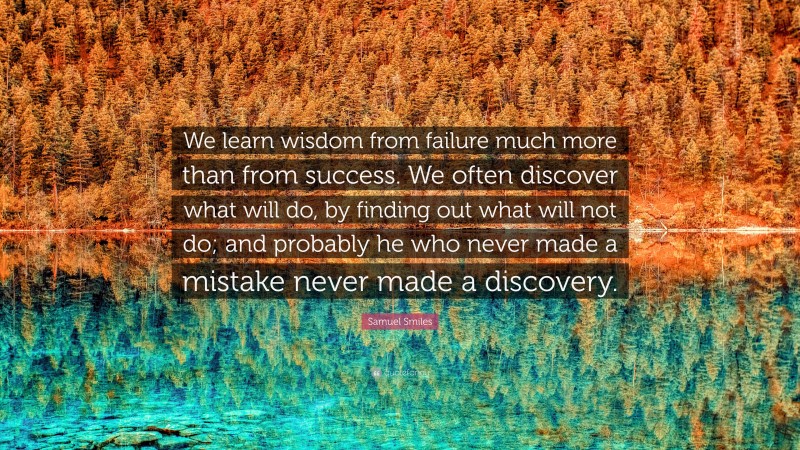 Samuel Smiles Quote: “We learn wisdom from failure much more than from success. We often discover what will do, by finding out what will not do; and probably he who never made a mistake never made a discovery.”