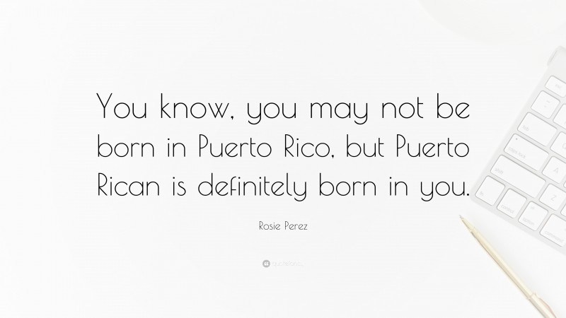 Rosie Perez Quote: “You know, you may not be born in Puerto Rico, but Puerto Rican is definitely born in you.”