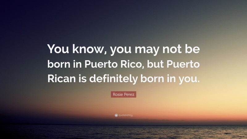 Rosie Perez Quote: “You know, you may not be born in Puerto Rico, but Puerto Rican is definitely born in you.”