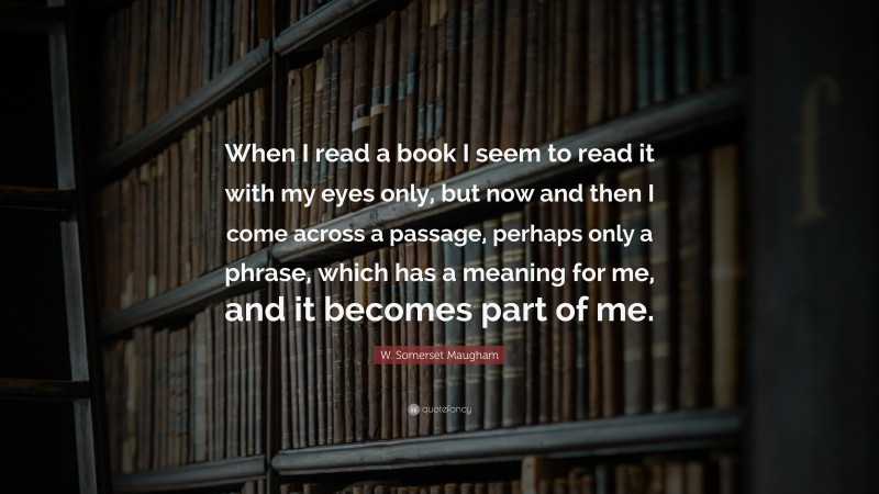 W. Somerset Maugham Quote: “When I read a book I seem to read it with my eyes only, but now and then I come across a passage, perhaps only a phrase, which has a meaning for me, and it becomes part of me.”