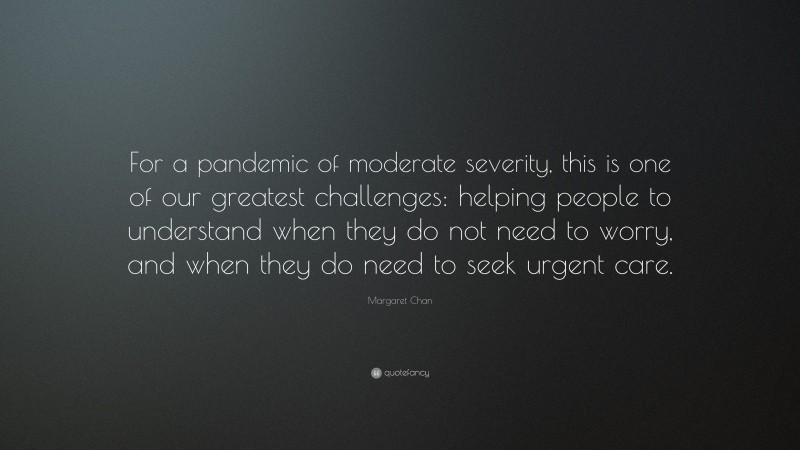 Margaret Chan Quote: “For a pandemic of moderate severity, this is one of our greatest challenges: helping people to understand when they do not need to worry, and when they do need to seek urgent care.”