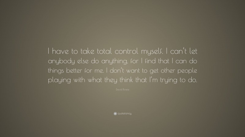 David Bowie Quote: “I have to take total control myself. I can’t let anybody else do anything, for I find that I can do things better for me. I don’t want to get other people playing with what they think that I’m trying to do.”