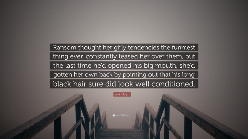 Nalini Singh Quote: “Ransom thought her girly tendencies the funniest thing ever, constantly teased her over them, but the last time he’d opened his big mouth, she’d gotten her own back by pointing out that his long black hair sure did look well conditioned.”