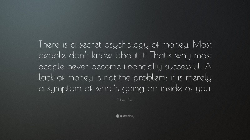 T. Harv Eker Quote: “There is a secret psychology of money. Most people don’t know about it. That’s why most people never become financially successful. A lack of money is not the problem; it is merely a symptom of what’s going on inside of you.”