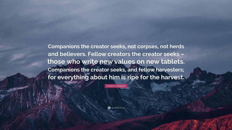 Friedrich Nietzsche Quote: “Companions the creator seeks, not corpses, not herds and believers. Fellow creators the creator seeks – those who write new values on new tablets. Companions the creator seeks, and fellow harvesters; for everything about him is ripe for the harvest.”