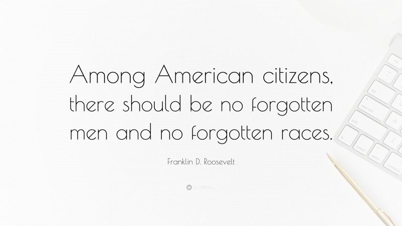 Franklin D. Roosevelt Quote: “Among American citizens, there should be no forgotten men and no forgotten races.”