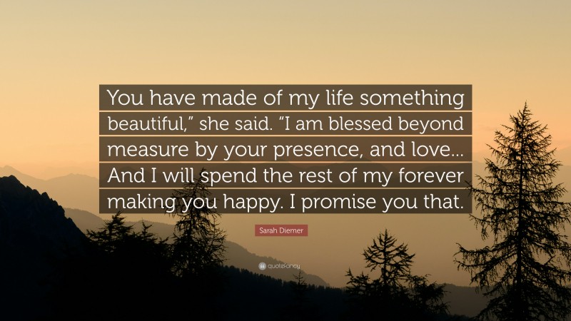 Sarah Diemer Quote: “You have made of my life something beautiful,” she said. “I am blessed beyond measure by your presence, and love... And I will spend the rest of my forever making you happy. I promise you that.”