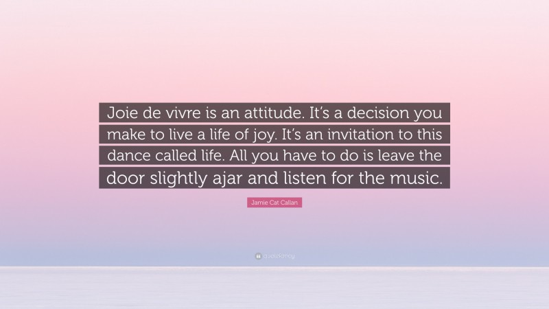 Jamie Cat Callan Quote: “Joie de vivre is an attitude. It’s a decision you make to live a life of joy. It’s an invitation to this dance called life. All you have to do is leave the door slightly ajar and listen for the music.”