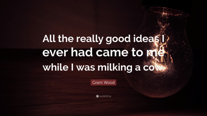 Grant Wood Quote: “All the really good ideas I ever had came to me while I was milking a cow.”
