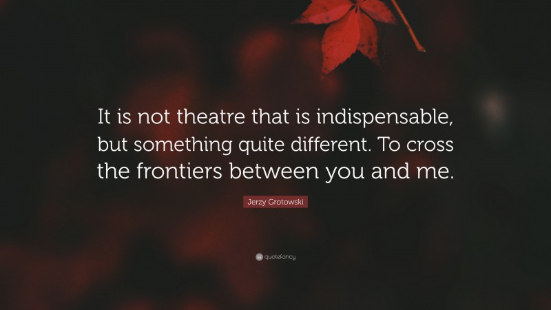 Jerzy Grotowski Quote: “It is not theatre that is indispensable, but something quite different. To cross the frontiers between you and me.”