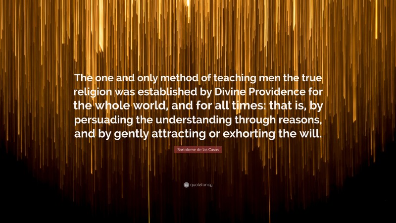 Bartolome de las Casas Quote: “The one and only method of teaching men the true religion was established by Divine Providence for the whole world, and for all times: that is, by persuading the understanding through reasons, and by gently attracting or exhorting the will.”