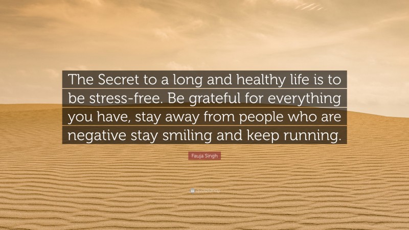 Fauja Singh Quote: “The Secret to a long and healthy life is to be stress-free. Be grateful for everything you have, stay away from people who are negative stay smiling and keep running.”