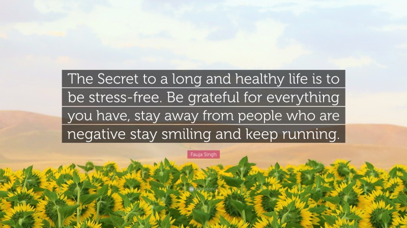 Fauja Singh Quote: “The Secret to a long and healthy life is to be stress-free. Be grateful for everything you have, stay away from people who are negative stay smiling and keep running.”