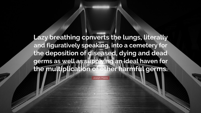 Joseph Pilates Quote: “Lazy breathing converts the lungs, literally and figuratively speaking, into a cemetery for the deposition of diseased, dying and dead germs as well as supplying an ideal haven for the multiplication of other harmful germs.”