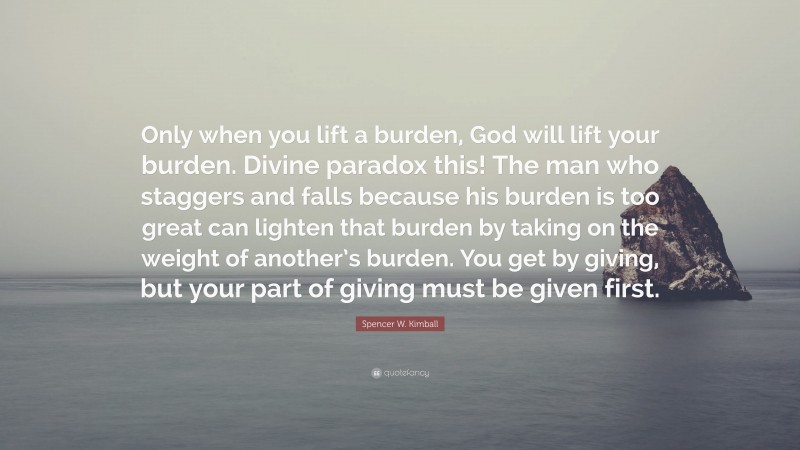 Spencer W. Kimball Quote: “Only when you lift a burden, God will lift your burden. Divine paradox this! The man who staggers and falls because his burden is too great can lighten that burden by taking on the weight of another’s burden. You get by giving, but your part of giving must be given first.”