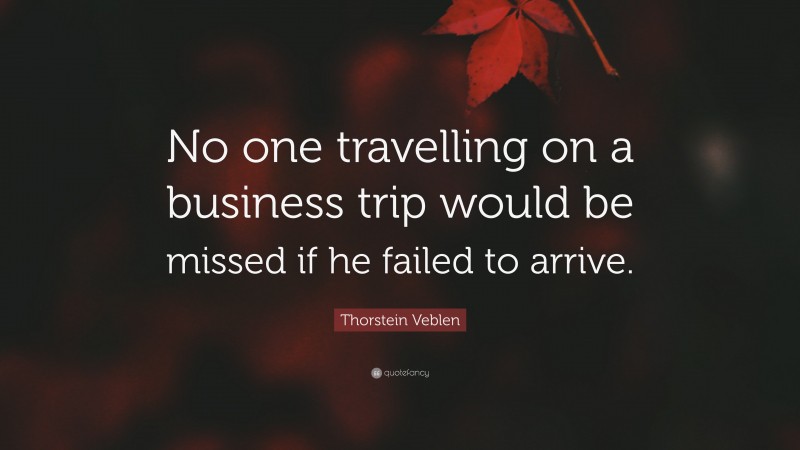 Thorstein Veblen Quote: “No one travelling on a business trip would be missed if he failed to arrive.”