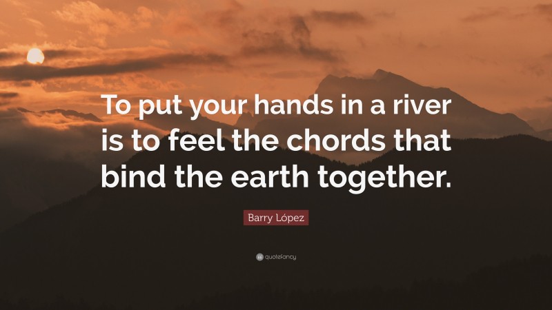 Barry López Quote: “To put your hands in a river is to feel the chords that bind the earth together.”