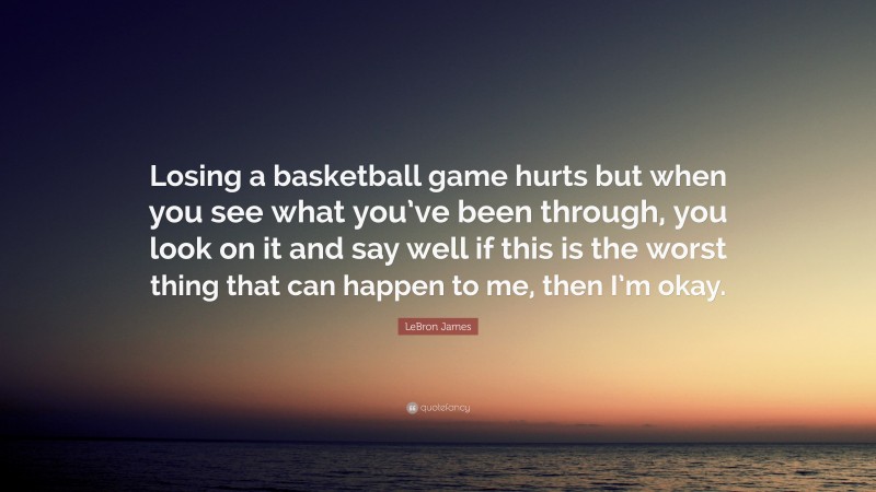 LeBron James Quote: “Losing a basketball game hurts but when you see what you’ve been through, you look on it and say well if this is the worst thing that can happen to me, then I’m okay.”