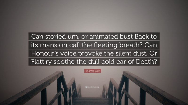 Thomas Gray Quote: “Can storied urn, or animated bust Back to its mansion call the fleeting breath? Can Honour’s voice provoke the silent dust, Or Flatt’ry soothe the dull cold ear of Death?”