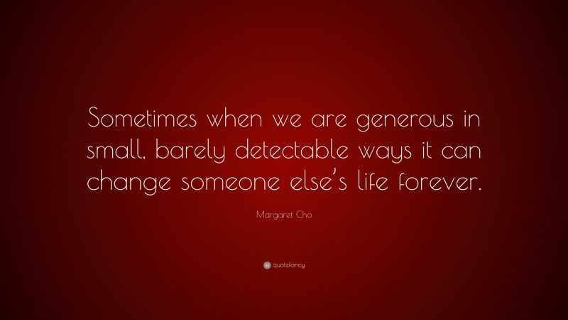 Margaret Cho Quote: “Sometimes when we are generous in small, barely detectable ways it can change someone else’s life forever.”