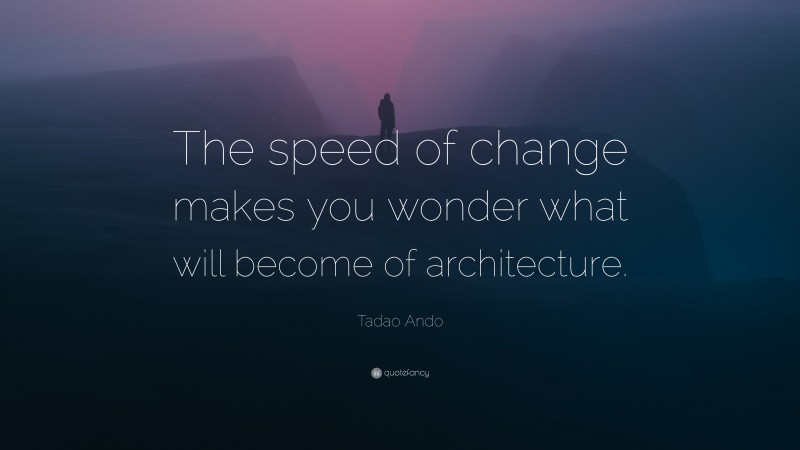 Tadao Ando Quote: “The speed of change makes you wonder what will become of architecture.”