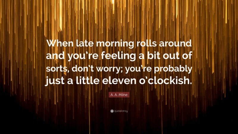 A. A. Milne Quote: “When late morning rolls around and you’re feeling a bit out of sorts, don’t worry; you’re probably just a little eleven o’clockish.”