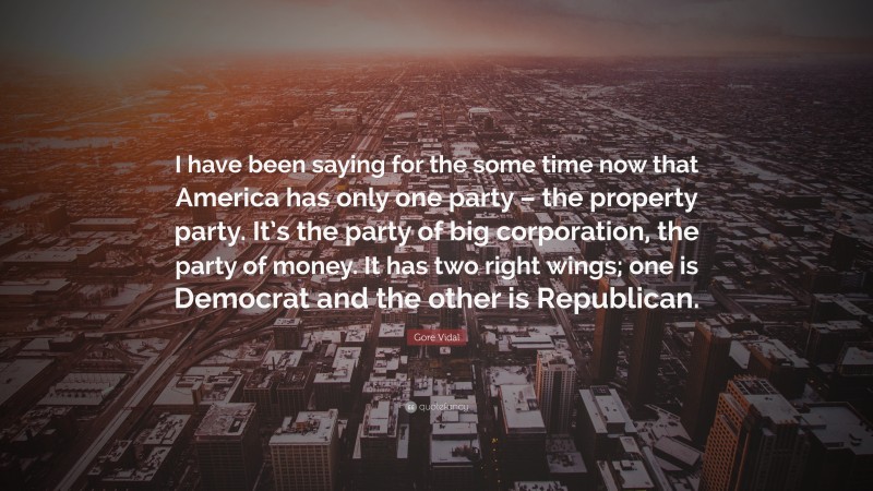 Gore Vidal Quote: “I have been saying for the some time now that America has only one party – the property party. It’s the party of big corporation, the party of money. It has two right wings; one is Democrat and the other is Republican.”