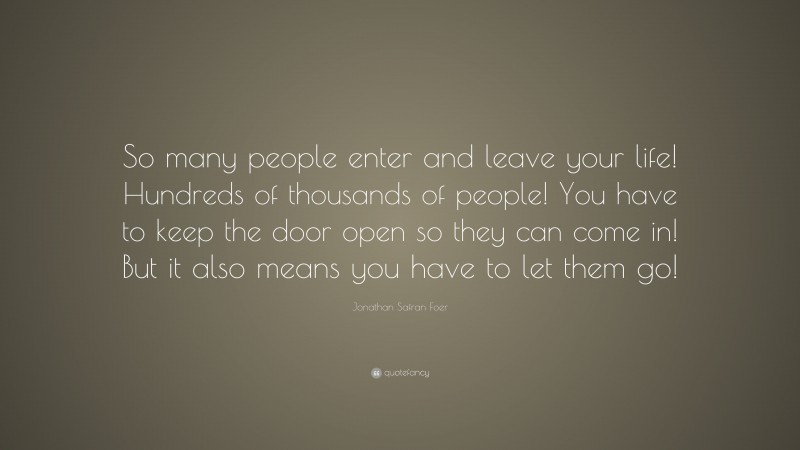 Jonathan Safran Foer Quote: “So many people enter and leave your life! Hundreds of thousands of people! You have to keep the door open so they can come in! But it also means you have to let them go!”