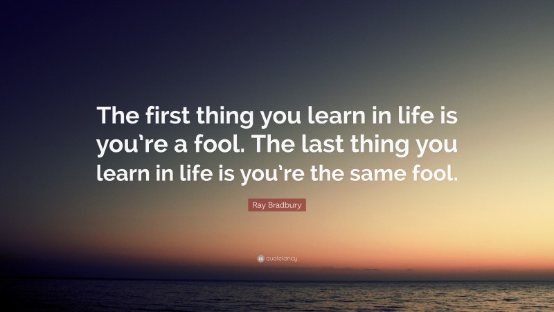 Ray Bradbury Quote: “The first thing you learn in life is you’re a fool. The last thing you learn in life is you’re the same fool.”