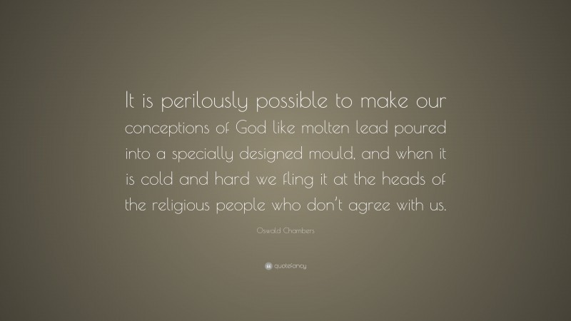 Oswald Chambers Quote: “It is perilously possible to make our conceptions of God like molten lead poured into a specially designed mould, and when it is cold and hard we fling it at the heads of the religious people who don’t agree with us.”