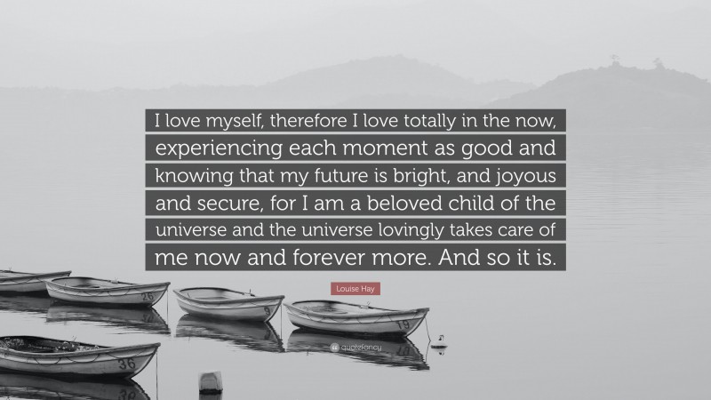 Louise Hay Quote: “I love myself, therefore I love totally in the now, experiencing each moment as good and knowing that my future is bright, and joyous and secure, for I am a beloved child of the universe and the universe lovingly takes care of me now and forever more. And so it is.”