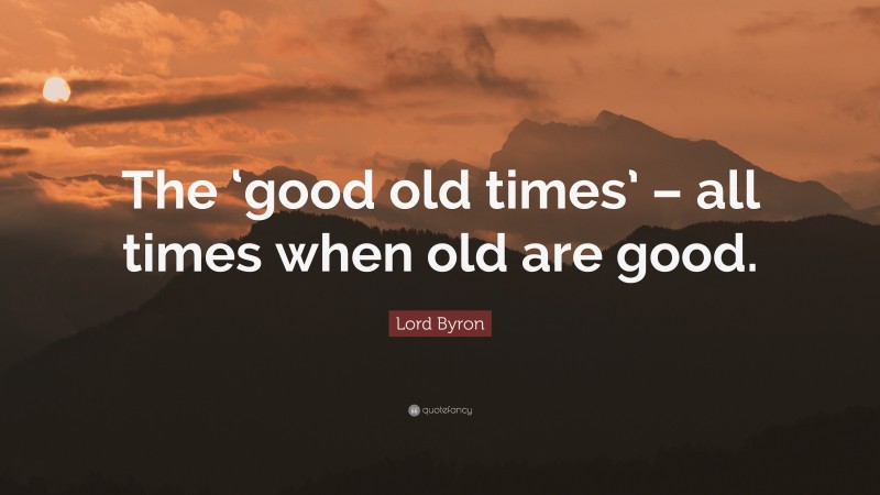 Lord Byron Quote: “The ‘good old times’ – all times when old are good.”