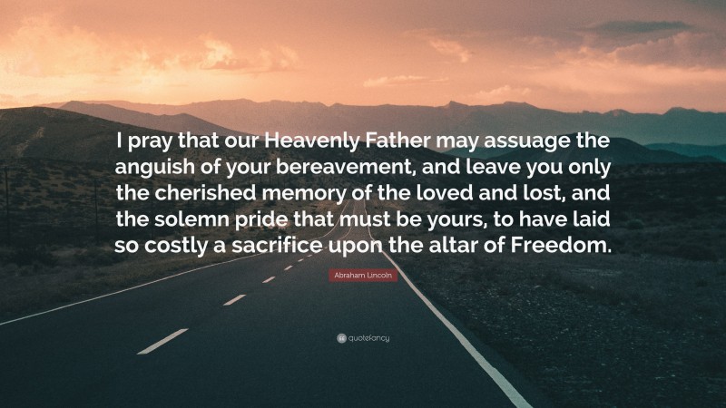 Abraham Lincoln Quote: “I pray that our Heavenly Father may assuage the anguish of your bereavement, and leave you only the cherished memory of the loved and lost, and the solemn pride that must be yours, to have laid so costly a sacrifice upon the altar of Freedom.”