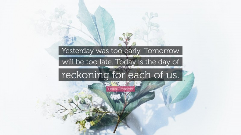 Philip Zimbardo Quote: “Yesterday was too early. Tomorrow will be too late. Today is the day of reckoning for each of us.”