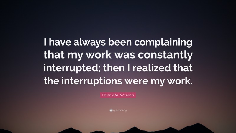 Henri J.M. Nouwen Quote: “I have always been complaining that my work was constantly interrupted; then I realized that the interruptions were my work.”
