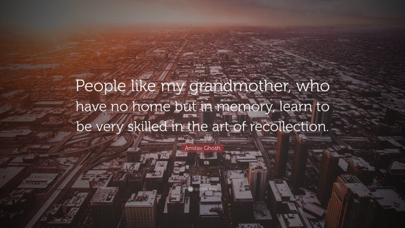 Amitav Ghosh Quote: “People like my grandmother, who have no home but in memory, learn to be very skilled in the art of recollection.”
