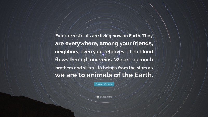 Dolores Cannon Quote: “Extraterrestri als are living now on Earth. They are everywhere, among your friends, neighbors, even your relatives. Their blood flows through our veins. We are as much brothers and sisters to beings from the stars as we are to animals of the Earth.”