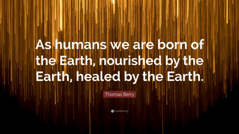 Thomas Berry Quote: “As humans we are born of the Earth, nourished by the Earth, healed by the Earth.”