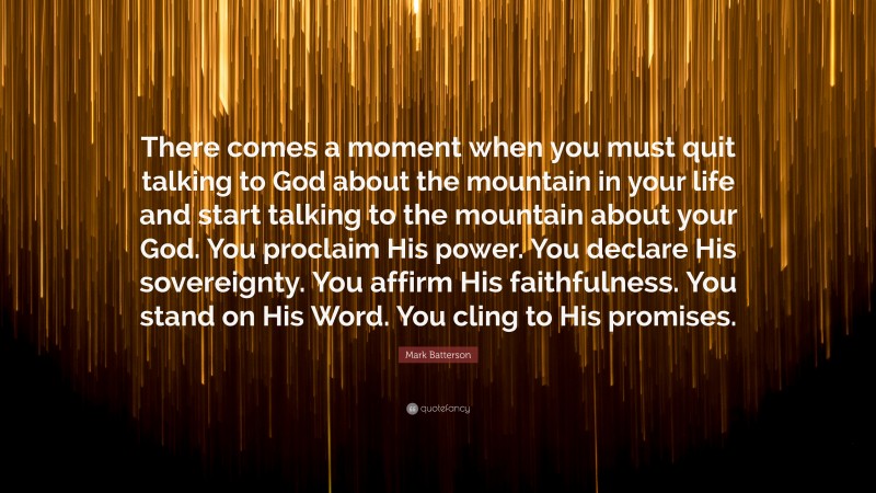 Mark Batterson Quote: “There comes a moment when you must quit talking to God about the mountain in your life and start talking to the mountain about your God. You proclaim His power. You declare His sovereignty. You affirm His faithfulness. You stand on His Word. You cling to His promises.”